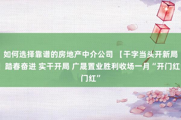 如何选择靠谱的房地产中介公司 【干字当头开新局】踏春奋进 实干开局 广晟置业胜利收场一月“开门红”