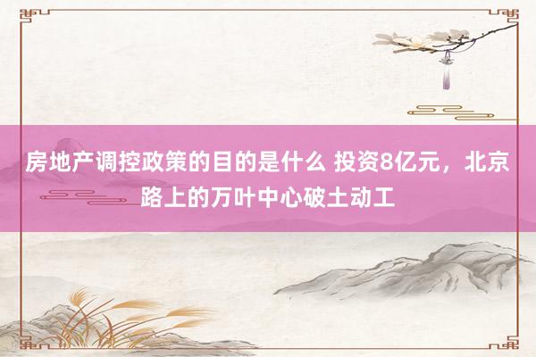 房地产调控政策的目的是什么 投资8亿元，北京路上的万叶中心破土动工