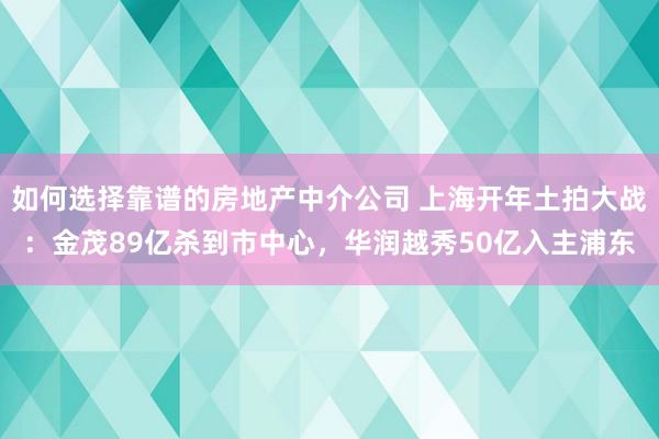 如何选择靠谱的房地产中介公司 上海开年土拍大战：金茂89亿杀到市中心，华润越秀50亿入主浦东