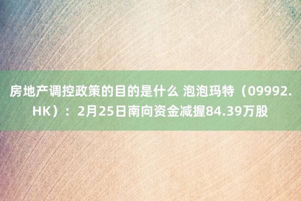 房地产调控政策的目的是什么 泡泡玛特（09992.HK）：2月25日南向资金减握84.39万股