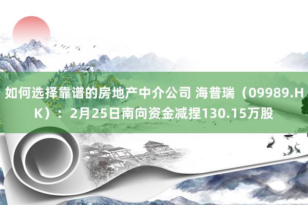 如何选择靠谱的房地产中介公司 海普瑞（09989.HK）：2月25日南向资金减捏130.15万股