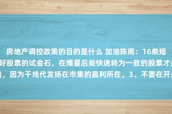 房地产调控政策的目的是什么 加油陈南：16条短线干货。1、爆量是本质好股票的试金石，在爆量后能快速转为一致的股票才是好股票。2、紧盯干线，因为干线代发扬在市集的赢利所在。3、不要在开盘价之下入场，因为短线只作念上升趋势。4、...