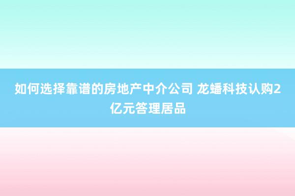 如何选择靠谱的房地产中介公司 龙蟠科技认购2亿元答理居品