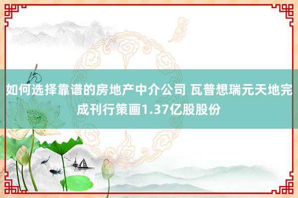 如何选择靠谱的房地产中介公司 瓦普想瑞元天地完成刊行策画1.37亿股股份