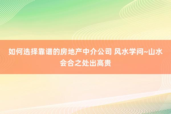 如何选择靠谱的房地产中介公司 风水学问~山水会合之处出高贵