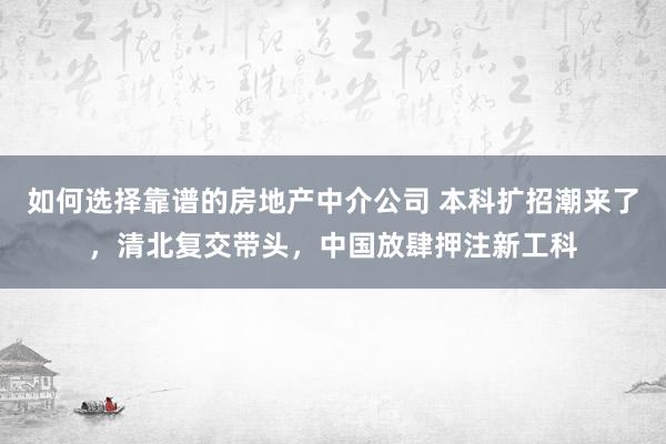 如何选择靠谱的房地产中介公司 本科扩招潮来了，清北复交带头，中国放肆押注新工科