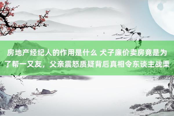 房地产经纪人的作用是什么 犬子廉价卖房竟是为了帮一又友，父亲震怒质疑背后真相令东谈主战栗